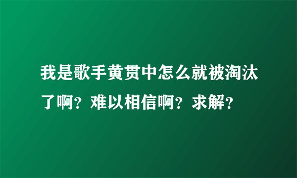 我是歌手黄贯中怎么就被淘汰了啊？难以相信啊？求解？