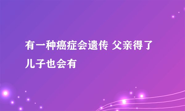 有一种癌症会遗传 父亲得了儿子也会有