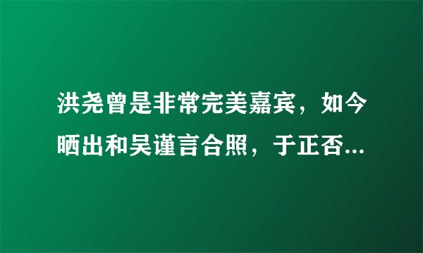 洪尧曾是非常完美嘉宾，如今晒出和吴谨言合照，于正否认两人cp