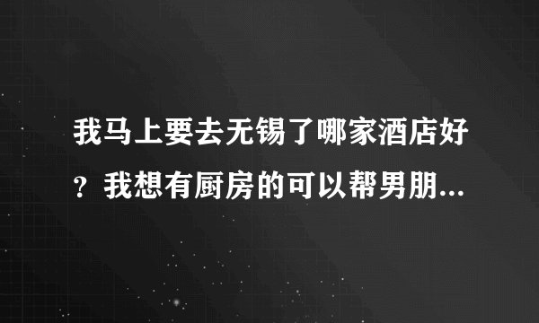我马上要去无锡了哪家酒店好？我想有厨房的可以帮男朋友做饭的，价格不用太贵，不然住不起额