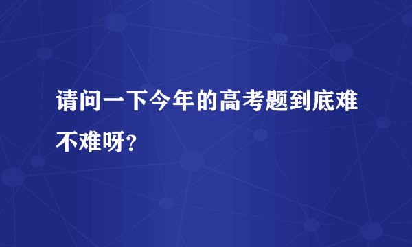 请问一下今年的高考题到底难不难呀？