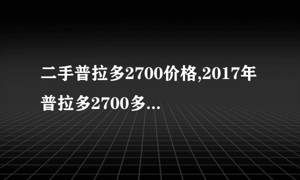 二手普拉多2700价格,2017年普拉多2700多少钱二手