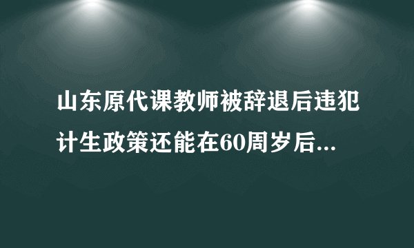 山东原代课教师被辞退后违犯计生政策还能在60周岁后领补贴吗