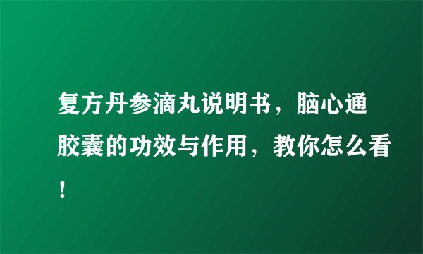 复方丹参滴丸说明书，脑心通胶囊的功效与作用，教你怎么看！